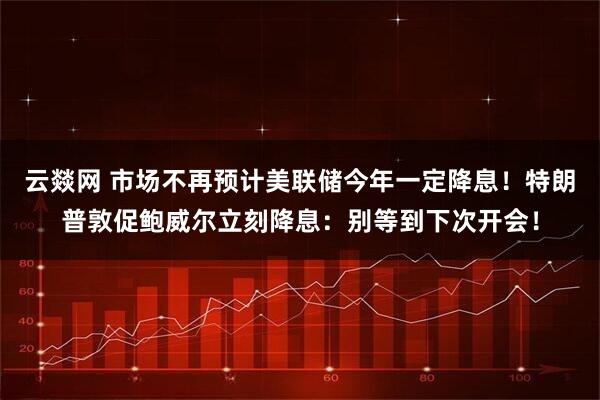 云燚网 市场不再预计美联储今年一定降息！特朗普敦促鲍威尔立刻降息：别等到下次开会！
