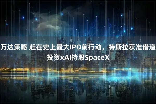 万达策略 赶在史上最大IPO前行动，特斯拉获准借道投资xAI持股SpaceX