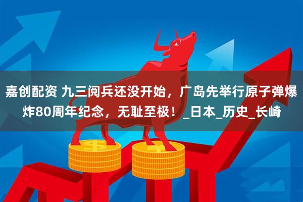 嘉创配资 九三阅兵还没开始,广岛先举行原子弹爆炸80周年纪念,无耻至极!_日本_历史_长崎