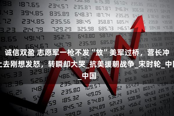 诚信双盈 志愿军一枪不发“放”美军过桥,营长冲上去刚想发怒,转瞬却大哭_抗美援朝战争_宋时轮_中国