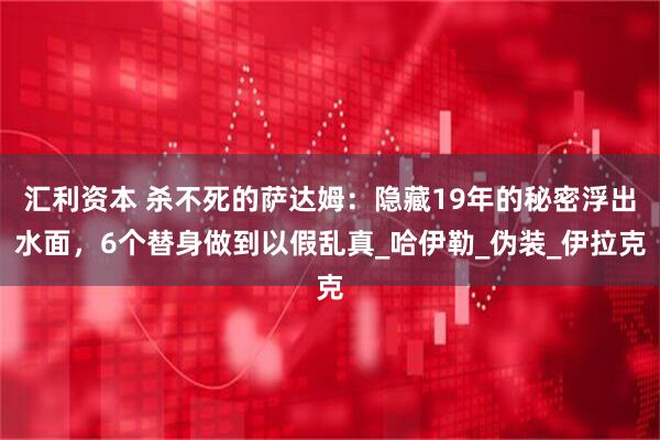汇利资本 杀不死的萨达姆:隐藏19年的秘密浮出水面,6个替身做到以假乱真_哈伊勒_伪装_伊拉克