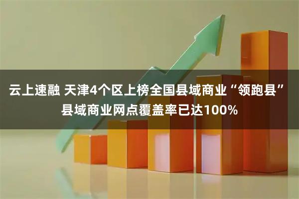 云上速融 天津4个区上榜全国县域商业“领跑县” 县域商业网点覆盖率已达100%