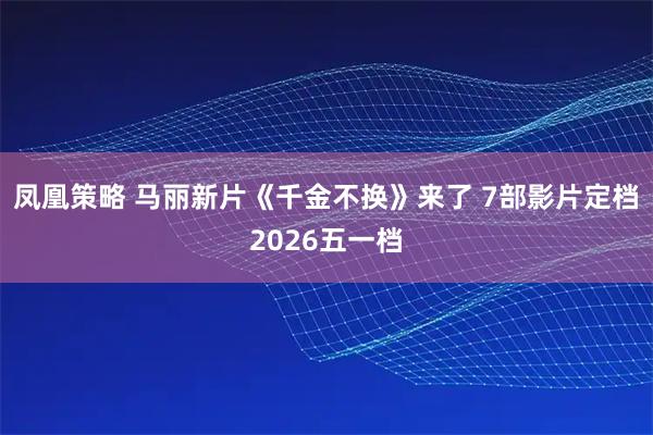 凤凰策略 马丽新片《千金不换》来了 7部影片定档2026五一档