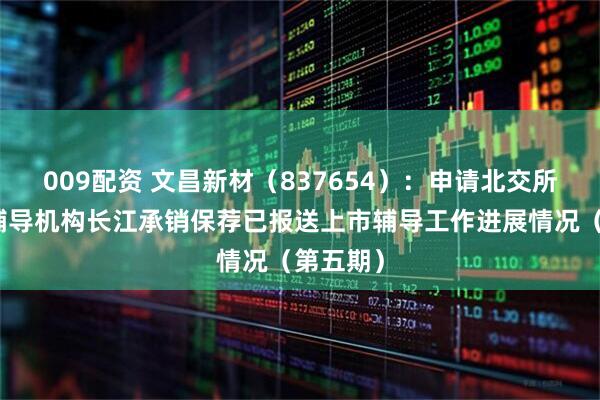 009配资 文昌新材（837654）：申请北交所上市，辅导机构长江承销保荐已报送上市辅导工作进展情况（第五期）