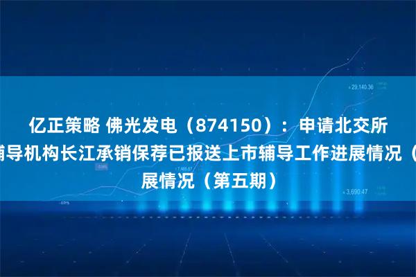 亿正策略 佛光发电（874150）：申请北交所上市，辅导机构长江承销保荐已报送上市辅导工作进展情况（第五期）