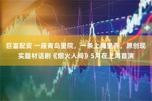 巨富配资 一座青岛里院，一条上海里弄，原创现实题材话剧《烟火人间》5月在上海首演