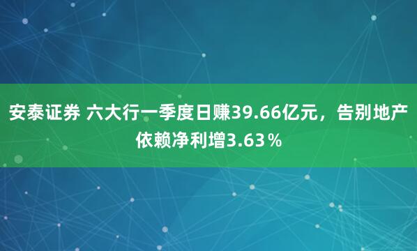 安泰证券 六大行一季度日赚39.66亿元，告别地产依赖净利增3.63％