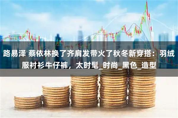 路易泽 蔡依林换了齐肩发带火了秋冬新穿搭：羽绒服衬衫牛仔裤，太时髦_时尚_黑色_造型