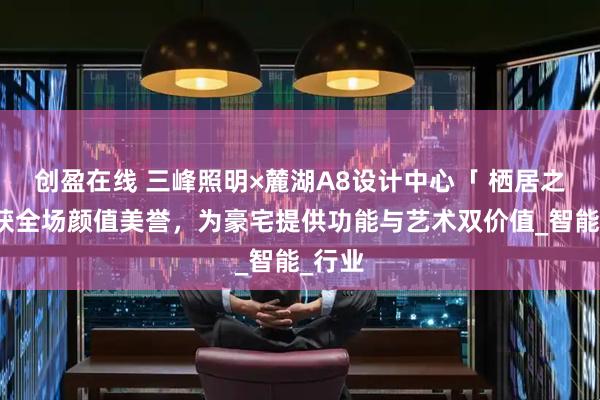创盈在线 三峰照明×麓湖A8设计中心「 栖居之界」获全场颜值美誉，为豪宅提供功能与艺术双价值_智能_行业