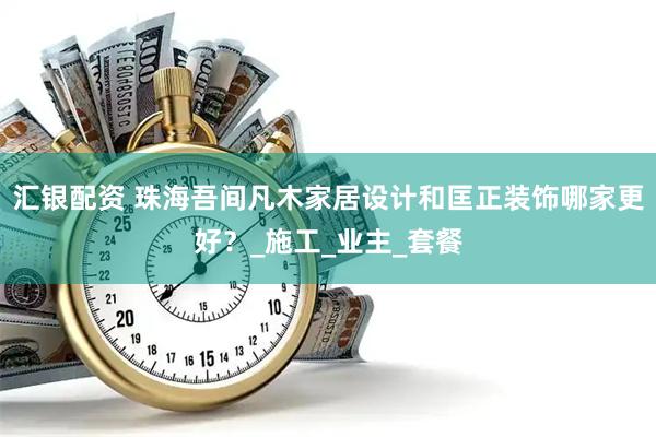 汇银配资 珠海吾间凡木家居设计和匡正装饰哪家更好？_施工_业主_套餐