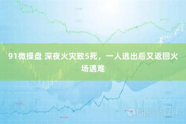 91微操盘 深夜火灾致5死,一人逃出后又返回火场遇难