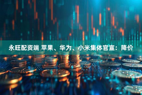永旺配资端 苹果、华为、小米集体官宣：降价