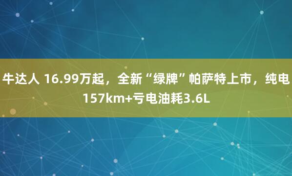 牛达人 16.99万起，全新“绿牌”帕萨特上市，纯电157km+亏电油耗3.6L