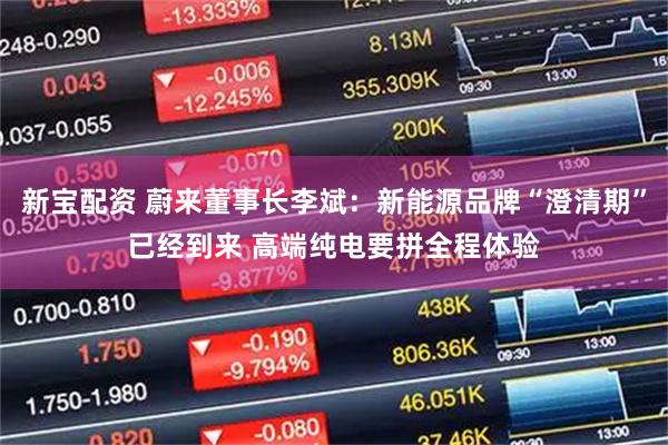 新宝配资 蔚来董事长李斌：新能源品牌“澄清期”已经到来 高端纯电要拼全程体验