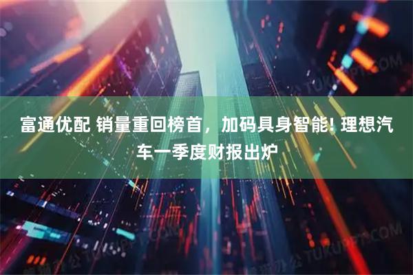 富通优配 销量重回榜首，加码具身智能! 理想汽车一季度财报出炉