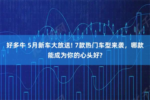 好多牛 5月新车大放送! 7款热门车型来袭，哪款能成为你的心头好?