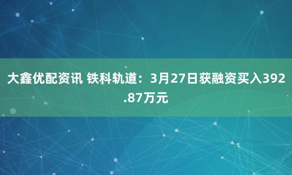 大鑫优配资讯 铁科轨道:3月27日获融资买入392.87万元