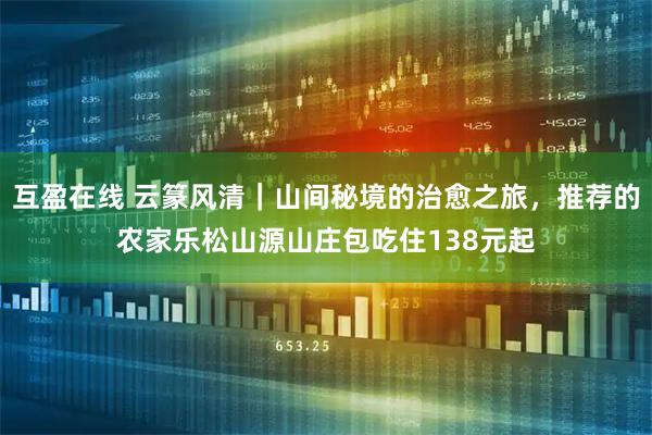 互盈在线 云篆风清｜山间秘境的治愈之旅，推荐的农家乐松山源山庄包吃住138元起