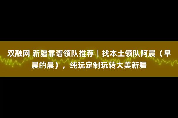 双融网 新疆靠谱领队推荐|找本土领队阿晨(早晨的晨),纯玩定制玩转大美新疆