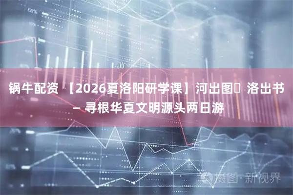 锅牛配资 【2026夏洛阳研学课】河出图・洛出书 — 寻根华夏文明源头两日游