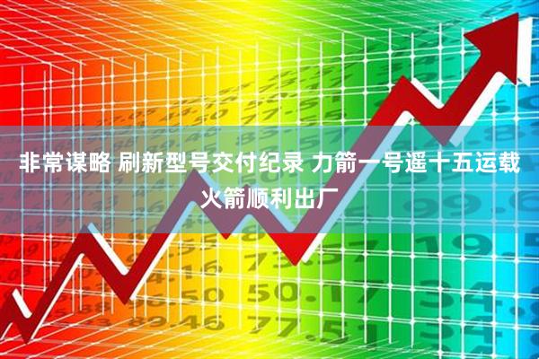 非常谋略 刷新型号交付纪录 力箭一号遥十五运载火箭顺利出厂