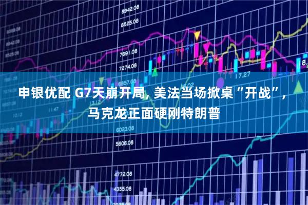 申银优配 G7天崩开局, 美法当场掀桌“开战”, 马克龙正面硬刚特朗普