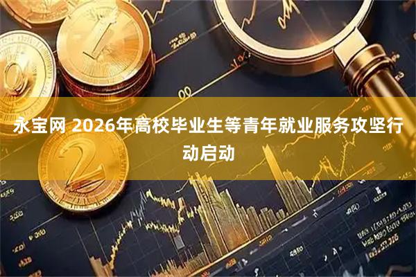 永宝网 2026年高校毕业生等青年就业服务攻坚行动启动