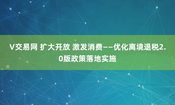 V交易网 扩大开放 激发消费——优化离境退税2.0版政策落地实施