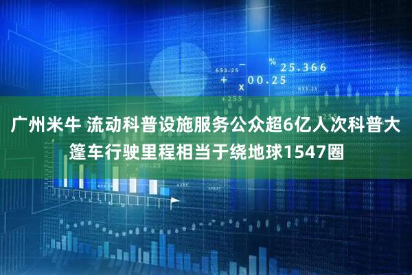广州米牛 流动科普设施服务公众超6亿人次科普大篷车行驶里程相当于绕地球1547圈