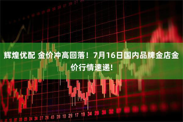 辉煌优配 金价冲高回落！7月16日国内品牌金店金价行情速递!