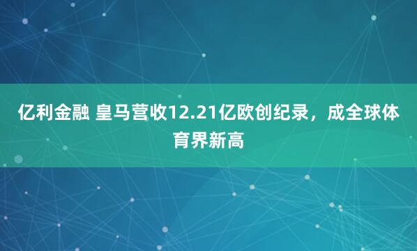 亿利金融 皇马营收12.21亿欧创纪录，成全球体育界新高