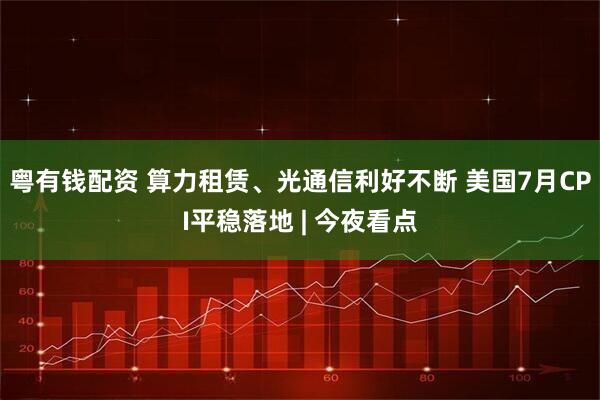 粤有钱配资 算力租赁、光通信利好不断 美国7月CPI平稳落地 | 今夜看点