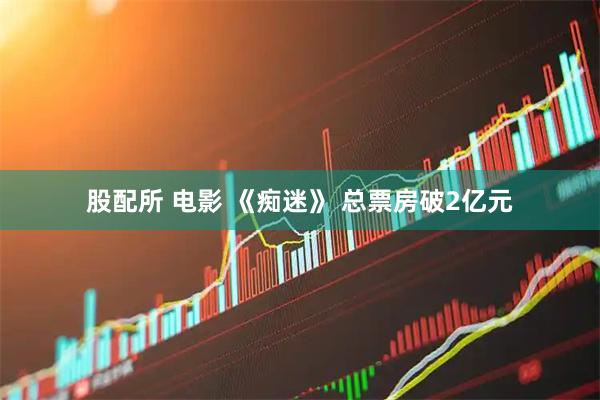 股配所 电影 《痴迷》 总票房破2亿元