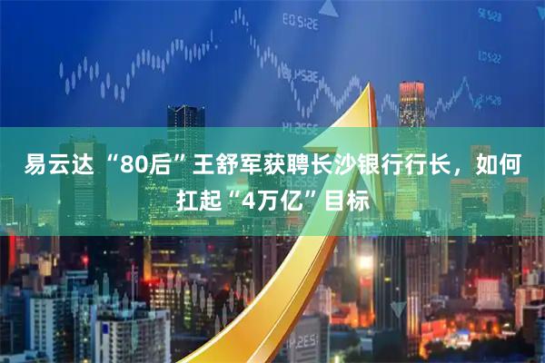 易云达 “80后”王舒军获聘长沙银行行长，如何扛起“4万亿”目标