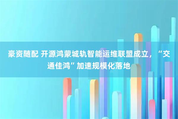 豪资随配 开源鸿蒙城轨智能运维联盟成立，“交通佳鸿”加速规模化落地