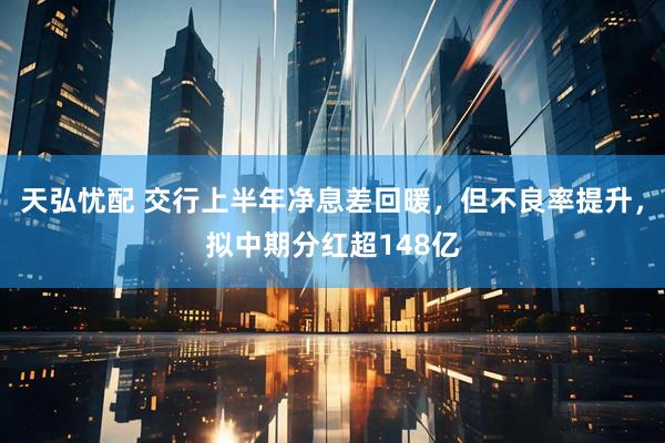 天弘忧配 交行上半年净息差回暖，但不良率提升，拟中期分红超148亿