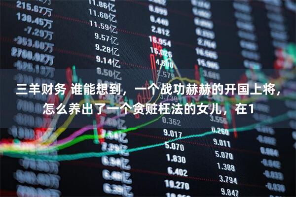 三羊财务 谁能想到，一个战功赫赫的开国上将，怎么养出了一个贪赃枉法的女儿，在1