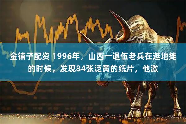金铺子配资 1996年，山西一退伍老兵在逛地摊的时候，发现84张泛黄的纸片，他激